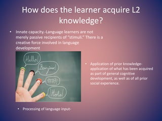 How does the learner acquire L2
knowledge?
• Innate capacity.-Language learners are not
merely passive recipients of “stimuli.” There is a
creative force involved in language
development
• Application of prior knowledge-
application of what has been acquired
as part of general cognitive
development, as well as of all prior
social experience.
• Processing of language input-
 