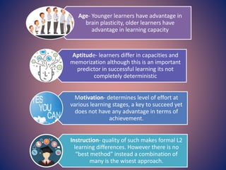 Age- Younger learners have advantage in
brain plasticity, older learners have
advantage in learning capacity
Aptitude- learners differ in capacities and
memorization although this is an important
predictor in successful learning its not
completely deterministic
Motivation- determines level of effort at
various learning stages, a key to succeed yet
does not have any advantage in terms of
achievement.
Instruction- quality of such makes formal L2
learning differences. However there is no
“best method” instead a combination of
many is the wisest approach.
 