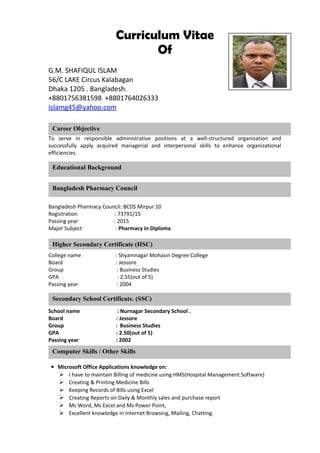 Curriculum Vitae
Of
G.M. SHAFIQUL ISLAM
56/C LAKE Circus Kalabagan
Dhaka 1205 . Bangladesh.
+8801756381598 +8801764026333
Islamg45@yahoo.com
To serve in responsible administrative positions at a well-structured organization and
successfully apply acquired managerial and interpersonal skills to enhance organizational
efficiencies.
Bangladesh Pharmacy Council: BCDS Mirpur 10
Registration : 73791/15
Passing year : 2015
Major Subject : Pharmacy in Diploma
College name : Shyamnagar Mohasin Degree College
Board : Jessore
Group : Business Studies
GPA : 2.55(out of 5)
Passing year : 2004
School name : Nurnagar Secondary School .
Board : Jessore
Group : Business Studies
GPA : 2.50(out of 5)
Passing year : 2002
● Microsoft Office Applications knowledge on:
 I have to maintain Billing of medicine using HMS(Hospital Management Software)
 Creating & Printing Medicine Bills
 Keeping Records of Bills using Excel
 Creating Reports on Daily & Monthly sales and purchase report
 Ms Word, Ms Excel and Ms Power Point,
 Excellent knowledge in Internet Browsing, Mailing, Chatting.
Career Objective
Educational Background
Computer Skills / Other Skills
Higher Secondary Certificate (HSC)
Secondary School Certificate. (SSC)
Bangladesh Pharmacy Council
 