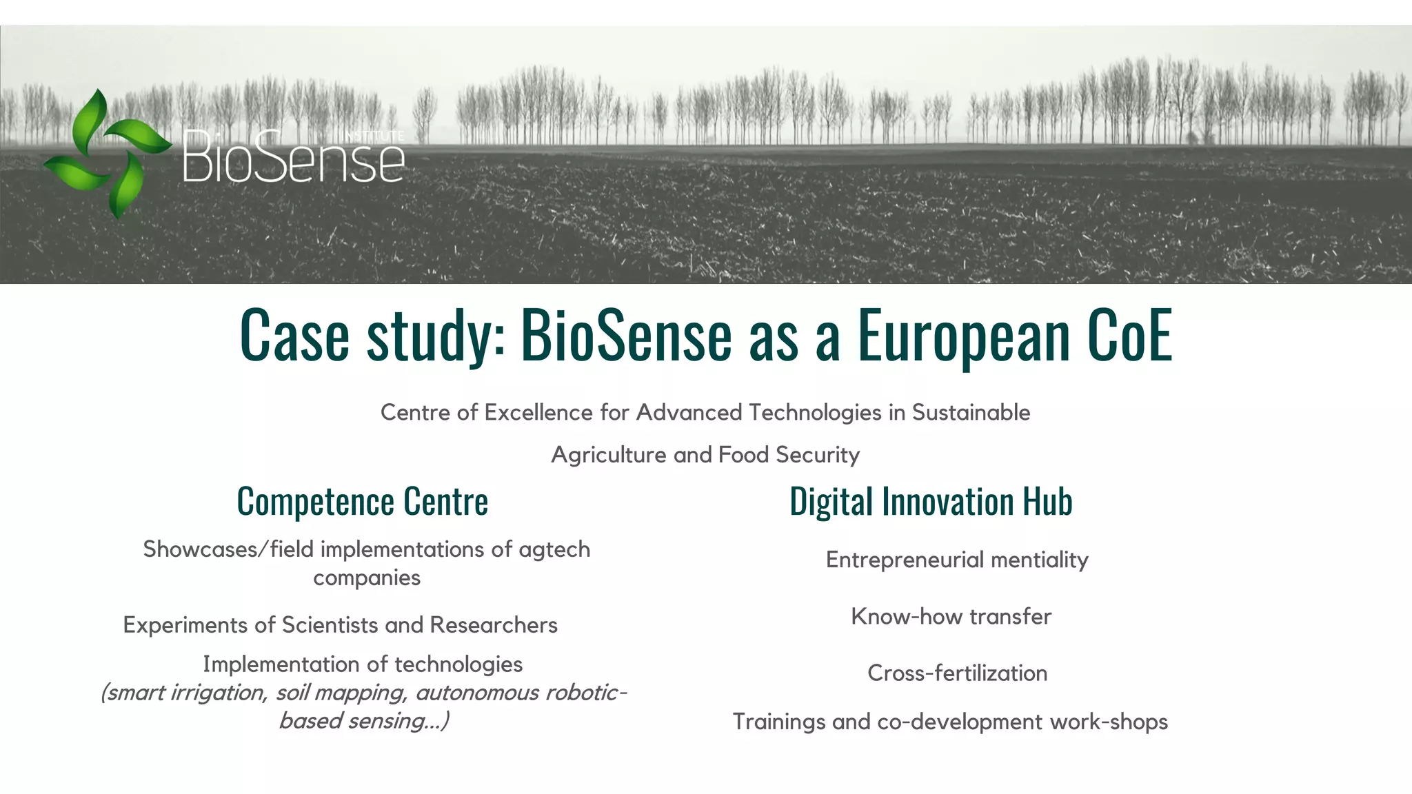 Case study: BioSense as a European CoE
Centre of Excellence for Advanced Technologies in Sustainable
Agriculture and Food Security
Competence Centre Digital Innovation Hub
Showcases/field implementations of agtech
companies
Experiments of Scientists and Researchers
Implementation of technologies
(smart irrigation, soil mapping, autonomous robotic-
based sensing...) Trainings and co-development work-shops
Entrepreneurial mentiality
Know-how transfer
Cross-fertilization
 