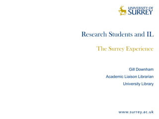 Research Students and IL
The Surrey Experience
Gill Downham
Academic Liaison Librarian
University Library
 