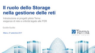 Il ruolo dello Storage
nella gestione delle reti
Milano, 27 settembre 2017
Introduzione ai progetti pilota Terna:
esigenze di rete e criticità legate alle FER
.
Guido Guida
 