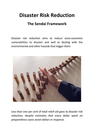 Disaster Risk Reduction
The Sendai Framework
Disaster risk reduction aims to reduce socio-economic
vulnerabilities to disaster and well as dealing with the
environmental and other hazards that trigger them.
Less than one per cent of total relief aid goes to disaster risk
reduction, despite estimates that every dollar spent on
preparedness saves seven dollars in response.
 