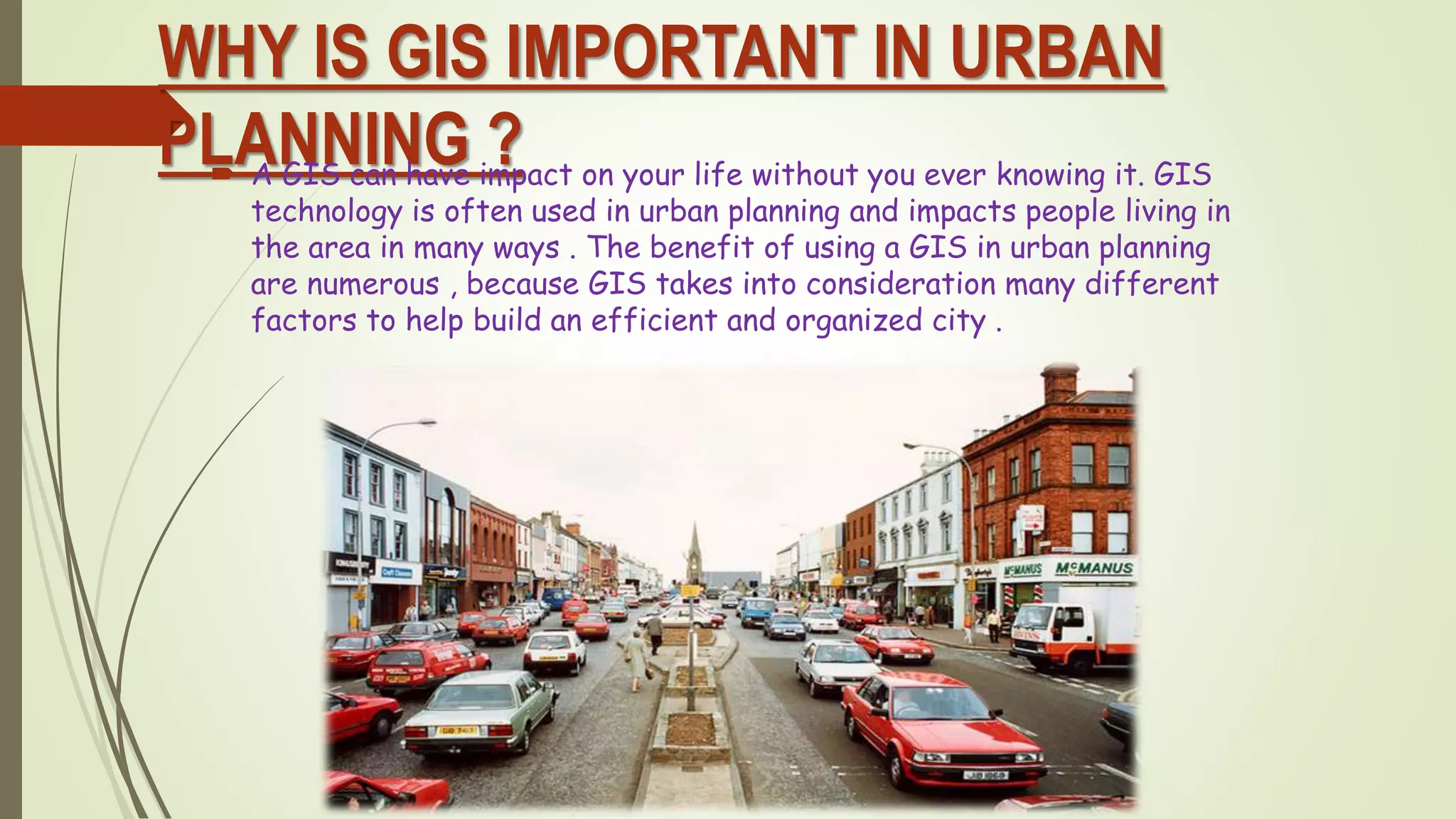 WHY IS GIS IMPORTANT IN URBAN
PLANNING ? A GIS can have impact on your life without you ever knowing it. GIS
technology is often used in urban planning and impacts people living in
the area in many ways . The benefit of using a GIS in urban planning
are numerous , because GIS takes into consideration many different
factors to help build an efficient and organized city .
 