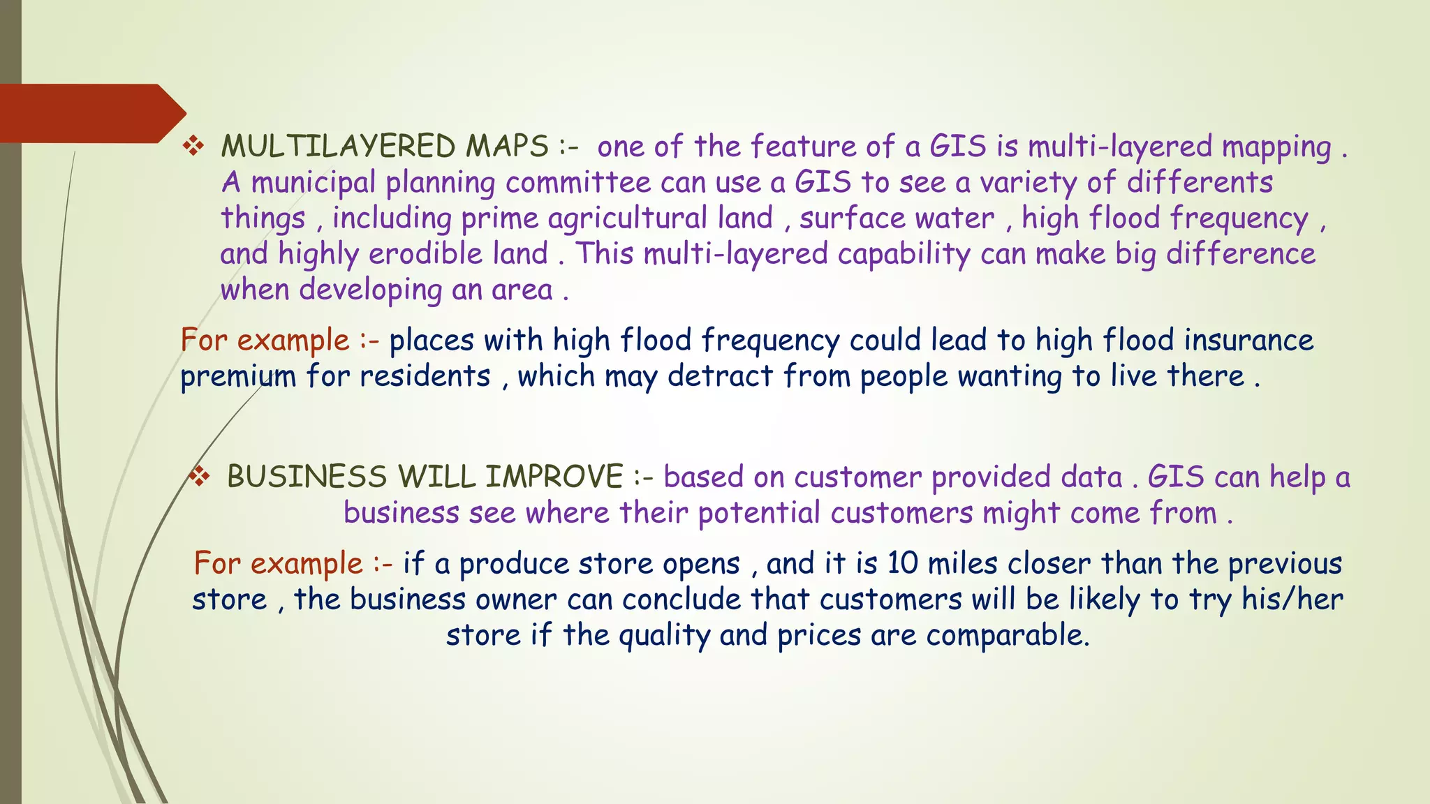 MULTILAYERED MAPS :- one of the feature of a GIS is multi-layered mapping .
A municipal planning committee can use a GIS to see a variety of differents
things , including prime agricultural land , surface water , high flood frequency ,
and highly erodible land . This multi-layered capability can make big difference
when developing an area .
For example :- places with high flood frequency could lead to high flood insurance
premium for residents , which may detract from people wanting to live there .
 BUSINESS WILL IMPROVE :- based on customer provided data . GIS can help a
business see where their potential customers might come from .
For example :- if a produce store opens , and it is 10 miles closer than the previous
store , the business owner can conclude that customers will be likely to try his/her
store if the quality and prices are comparable.
 