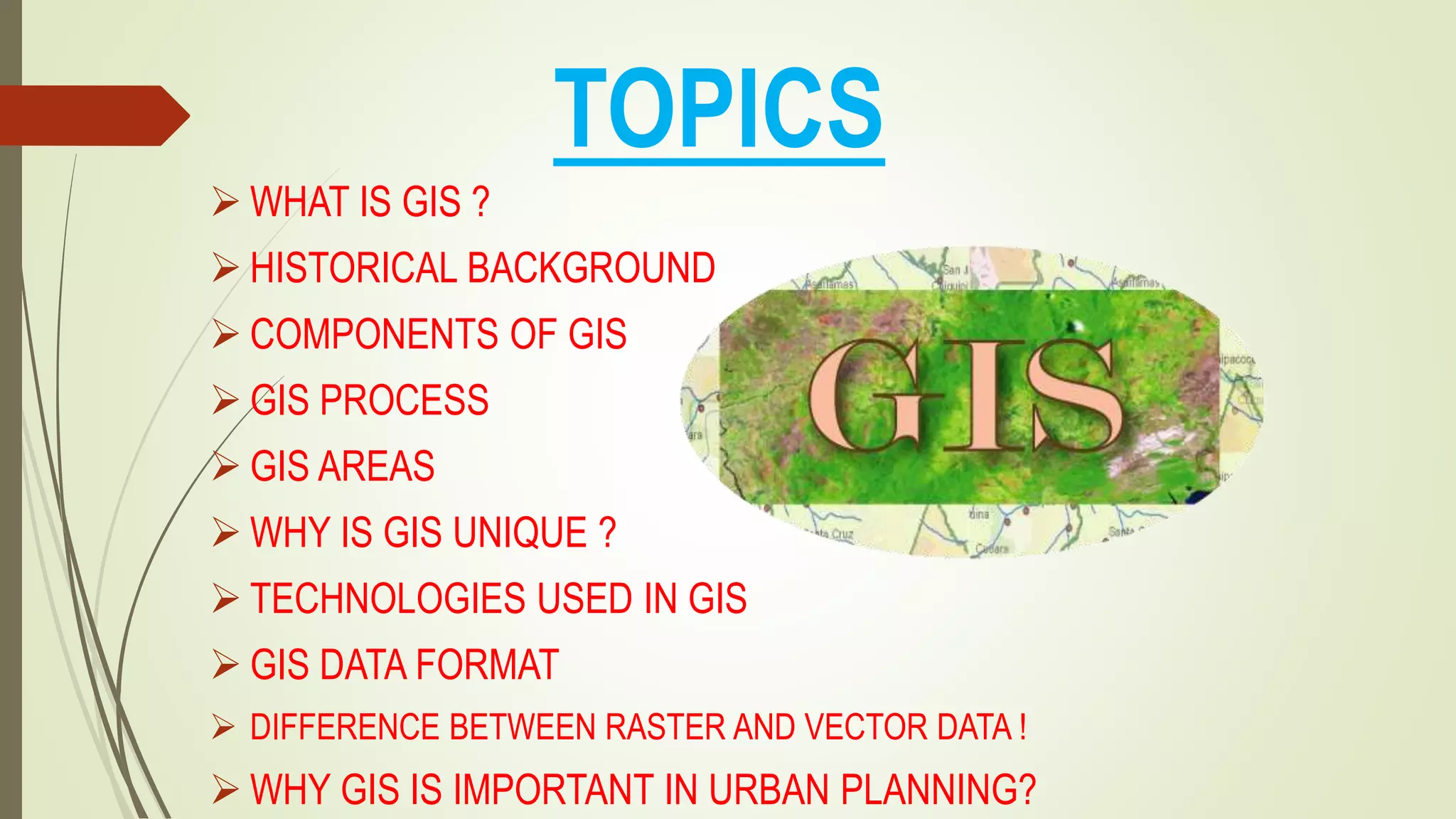 TOPICS
 WHAT IS GIS ?
 HISTORICAL BACKGROUND
 COMPONENTS OF GIS
 GIS PROCESS
 GIS AREAS
 WHY IS GIS UNIQUE ?
 TECHNOLOGIES USED IN GIS
 GIS DATA FORMAT
 DIFFERENCE BETWEEN RASTER AND VECTOR DATA !
 WHY GIS IS IMPORTANT IN URBAN PLANNING?
 