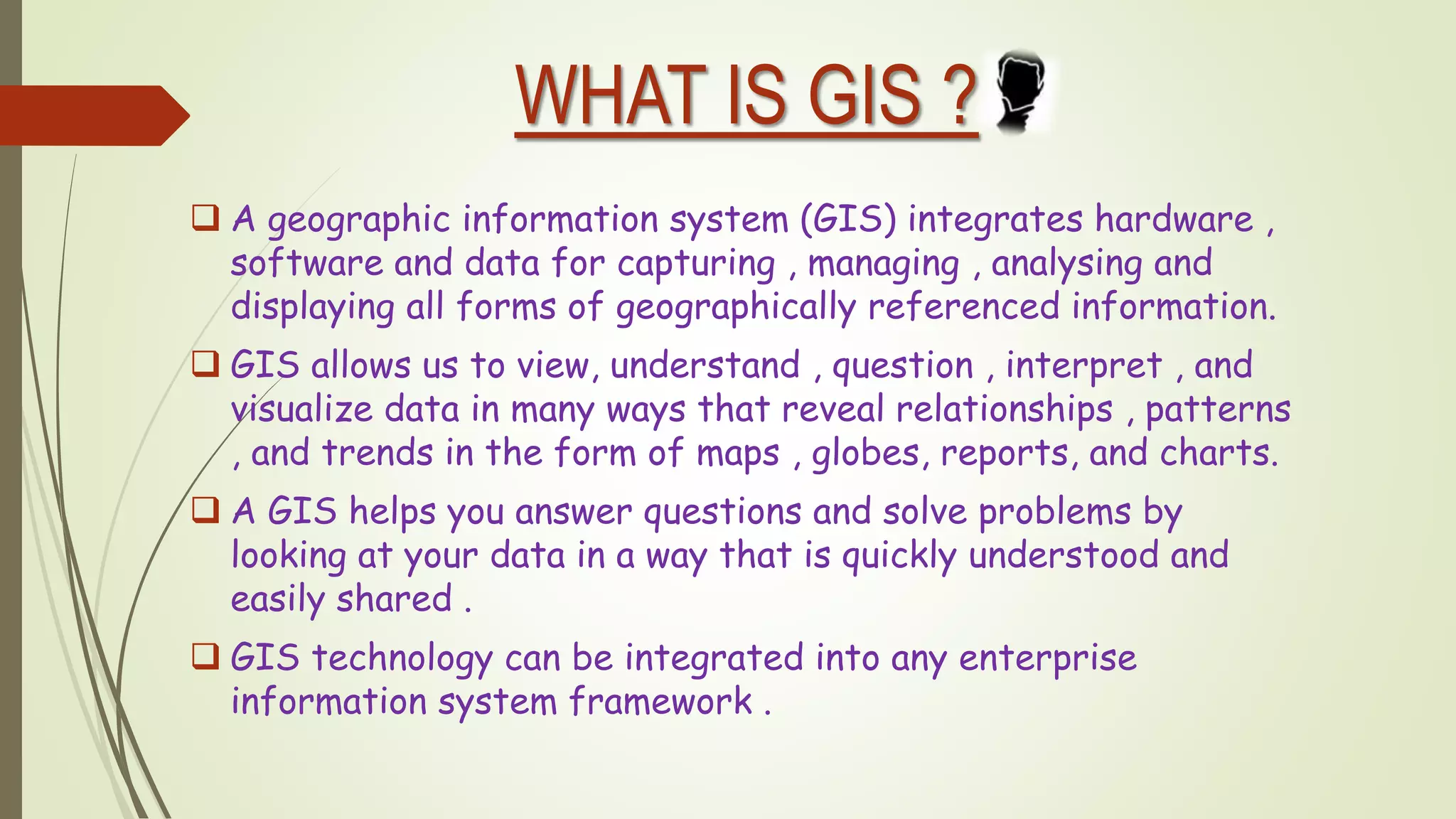 WHAT IS GIS ?
 A geographic information system (GIS) integrates hardware ,
software and data for capturing , managing , analysing and
displaying all forms of geographically referenced information.
 GIS allows us to view, understand , question , interpret , and
visualize data in many ways that reveal relationships , patterns
, and trends in the form of maps , globes, reports, and charts.
 A GIS helps you answer questions and solve problems by
looking at your data in a way that is quickly understood and
easily shared .
 GIS technology can be integrated into any enterprise
information system framework .
 