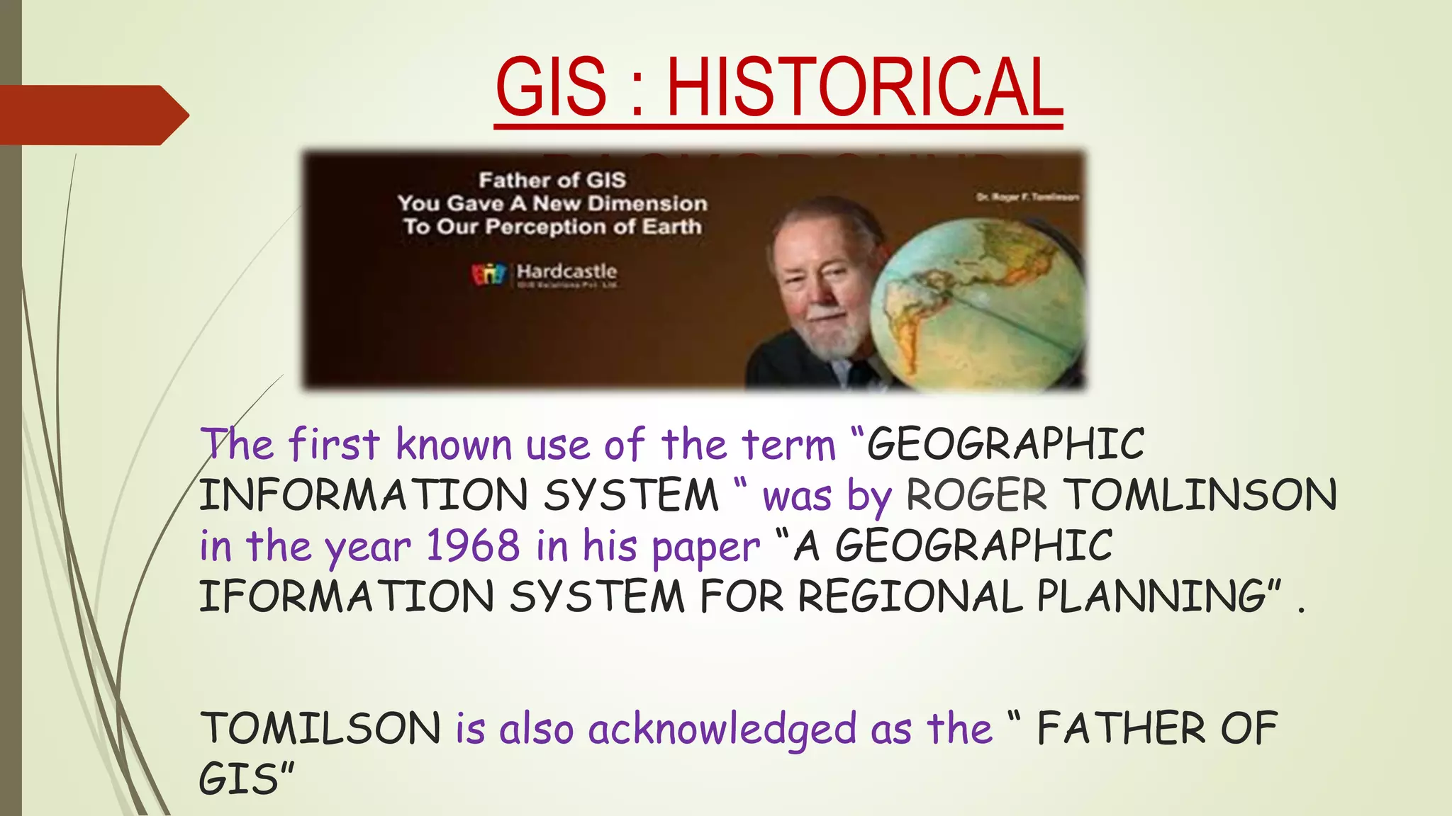 GIS : HISTORICAL
BACKGROUND
The first known use of the term “GEOGRAPHIC
INFORMATION SYSTEM “ was by ROGER TOMLINSON
in the year 1968 in his paper “A GEOGRAPHIC
IFORMATION SYSTEM FOR REGIONAL PLANNING” .
TOMILSON is also acknowledged as the “ FATHER OF
GIS”
 