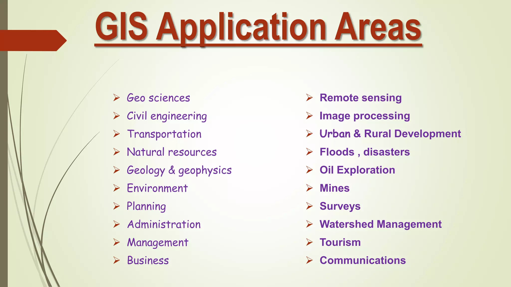 GIS Application Areas
 Geo sciences
 Civil engineering
 Transportation
 Natural resources
 Geology & geophysics
 Environment
 Planning
 Administration
 Management
 Business
 Remote sensing
 Image processing
 Urban & Rural Development
 Floods , disasters
 Oil Exploration
 Mines
 Surveys
 Watershed Management
 Tourism
 Communications
 