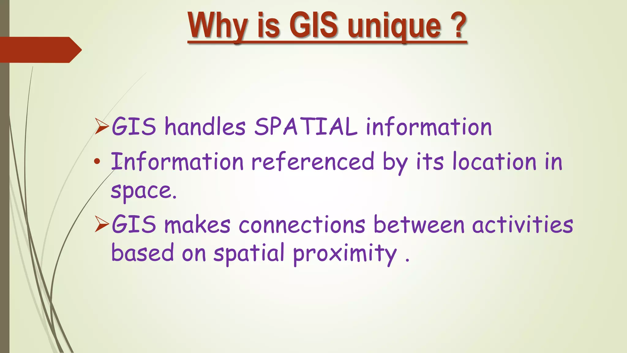 Why is GIS unique ?
GIS handles SPATIAL information
• Information referenced by its location in
space.
GIS makes connections between activities
based on spatial proximity .
 