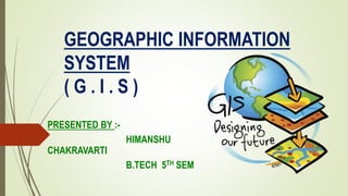 GEOGRAPHIC INFORMATION
SYSTEM
( G . I . S )
PRESENTED BY :-
HIMANSHU
CHAKRAVARTI
B.TECH 5TH SEM
 