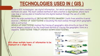 TECHNOLOGIES USED IN ( GIS )
Modern GIS technologies use digital information , for which various digitized data creation
methods are used. The most common method of data creation is digitization, where hard
copy map or survey plan is transferred into digital medium through the use of a CAD
PROGRAM .
With the wide availability of ORTHO-RECTIFIED IMAGERY ( both from satellite & aerial
sources ), HEADS-UP DIGITIZING is becoming the main avenue through which geographic
data is extracted.
HEADS-UP DIGITIZING involves the tracing of geographic data directly on top of the
aerial imagery instead of by the traditional method of tracing the geographic form on a
separate DIGITIZING TABLET (HEADS-DOWN DIGITIZING).
GIS allows multiple layers of information to be
displayed on a single map .
 