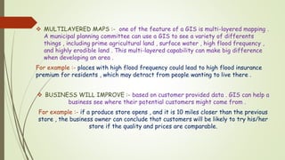  MULTILAYERED MAPS :- one of the feature of a GIS is multi-layered mapping .
A municipal planning committee can use a GIS to see a variety of differents
things , including prime agricultural land , surface water , high flood frequency ,
and highly erodible land . This multi-layered capability can make big difference
when developing an area .
For example :- places with high flood frequency could lead to high flood insurance
premium for residents , which may detract from people wanting to live there .
 BUSINESS WILL IMPROVE :- based on customer provided data . GIS can help a
business see where their potential customers might come from .
For example :- if a produce store opens , and it is 10 miles closer than the previous
store , the business owner can conclude that customers will be likely to try his/her
store if the quality and prices are comparable.
 
