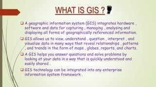 WHAT IS GIS ?
 A geographic information system (GIS) integrates hardware ,
software and data for capturing , managing , analysing and
displaying all forms of geographically referenced information.
 GIS allows us to view, understand , question , interpret , and
visualize data in many ways that reveal relationships , patterns
, and trends in the form of maps , globes, reports, and charts.
 A GIS helps you answer questions and solve problems by
looking at your data in a way that is quickly understood and
easily shared .
 GIS technology can be integrated into any enterprise
information system framework .
 