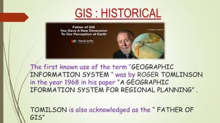 GIS : HISTORICAL
BACKGROUND
The first known use of the term “GEOGRAPHIC
INFORMATION SYSTEM “ was by ROGER TOMLINSON
in the year 1968 in his paper “A GEOGRAPHIC
IFORMATION SYSTEM FOR REGIONAL PLANNING” .
TOMILSON is also acknowledged as the “ FATHER OF
GIS”
 