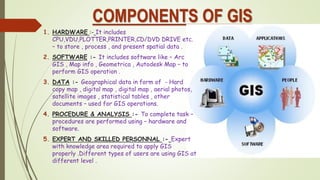 COMPONENTS OF GIS
1. HARDWARE :- It includes
CPU,VDU,PLOTTER,PRINTER,CD/DVD DRIVE etc.
– to store , process , and present spatial data .
2. SOFTWARE :- It includes software like – Arc
GIS , Map info , Geometrica , Autodesk Map – to
perform GIS operation .
3. DATA :- Geographical data in form of - Hard
copy map , digital map , digital map , aerial photos,
satellite images , statistical tables , other
documents – used for GIS operations.
4. PROCEDURE & ANALYSIS :- To complete task –
procedures are performed using – hardware and
software.
5. EXPERT AND SKILLED PERSONNAL :- Expert
with knowledge area required to apply GIS
properly .Different types of users are using GIS at
different level .
 