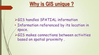 Why is GIS unique ?
GIS handles SPATIAL information
• Information referenced by its location in
space.
GIS makes connections between activities
based on spatial proximity .
 