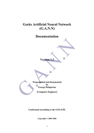 1
Geeks Artificial Neural Network
(G.A.N.N)
Documentation
Version 1.2
Programmed and documented
by
George Delaportas
[Computer Engineer]
Conformed according to the GNU/GPL
Copyright © 2005-2006
 
