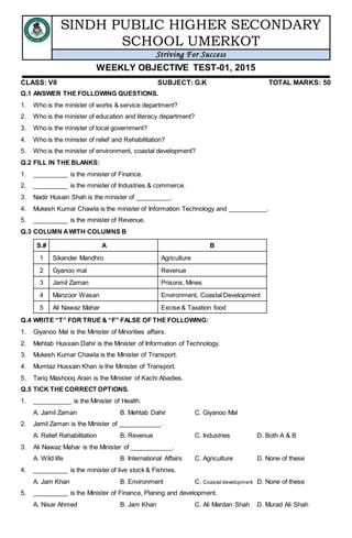 SINDH PUBLIC HIGHER SECONDARY
SCHOOL UMERKOT
Striving For Success
WEEKLY OBJECTIVE TEST-01, 2015
CLASS: VII SUBJECT: G.K TOTAL MARKS: 50
Q.1 ANSWER THE FOLLOWING QUESTIONS.
1. Who is the minister of works & service department?
2. Who is the minister of education and literacy department?
3. Who is the minister of local government?
4. Who is the minister of relief and Rehabilitation?
5. Who is the minister of environment, coastal development?
Q.2 FILL IN THE BLANKS:
1. __________ is the minister of Finance.
2. __________ is the minister of Industries & commerce.
3. Nadir Husain Shah is the minister of __________.
4. Mukesh Kumar Chawla is the minister of Information Technology and ___________.
5. __________ is the minister of Revenue.
Q.3 COLUMN AWITH COLUMNS B
S.# A B
1 Sikander Mandhro Agriculture
2 Gyanoo mal Revenue
3 Jamil Zaman Prisons, Mines
4 Manzoor Wasan Environment, Coastal Development
5 Ali Nawaz Mahar Excise & Taxation food
Q.4 WRITE “T” FOR TRUE & “F” FALSE OF THE FOLLOWING:
1. Giyanoo Mal is the Minister of Minorities affairs.
2. Mehtab Hussain Dahir is the Minister of Information of Technology.
3. Mukesh Kumar Chawla is the Minister of Transport.
4. Mumtaz Hussain Khan is the Minister of Transport.
5. Tariq Mashooq Arain is the Minister of Kachi Abadies.
Q.5 TICK THE CORRECT OPTIONS.
1. ___________ is the Minister of Health.
A. Jamil Zaman B. Mehtab Dahir C. Giyanoo Mal
2. Jamil Zaman is the Minister of ____________.
A. Relief Rehabilitation B. Revenue C. Industries D. Both A & B
3. Ali Nawaz Mahar is the Minister of ____________.
A. Wild life B. International Affairs C. Agriculture D. None of these
4. __________ is the minister of live stock & Fishries.
A. Jam Khan B. Environment C. Coastal development D. None of these
5. __________ is the Minister of Finance, Planing and development.
A. Nisar Ahmed B. Jam Khan C. Ali Mardan Shah D. Murad Ali Shah
 