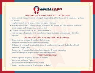 WORDPRESS FOR BLOGGING & SEO COPYWRITING
Conoscere ed utilizzare tutte le principali funzionalità di Wordpress per la creazione e gestione
di un blog;
Scegliere e cambiare  il tema secondo le proprie esigenze;
Scegliere ed utilizzare i migliori plugin Wordpress per finalità Seo, contact form, newsletter,
monitoraggio analytics, gestione spam ed altri;
Creare contenuti ottimizzati per i motori di ricerca;
Scrivere seguendo principi SEO secondo una logica finalizzata a massimizzare il traffico
organico.
 WEB REPUTATION  & SOCIAL MEDIA MONITORING 
Impostare una strategia di social media listening;
Scegliere strumenti di social media monitoring;
Utilizzare le principali funzionalità di tool di social monitoring quali Talkwalker, Social
Mention, Google Alert;
Interpretare i risultati offerti dai software in ottica di brand reputation;
Definire strategie di miglioramento della web reputation.
TWITTER MARKETING 
Creare e gestire un profilo Business su Twitter;
Gestire eventi live su Twitter;
Favorire l’aumento di follower su Twitter;
Creare e gestire campagne di advertising su Twitter.
 