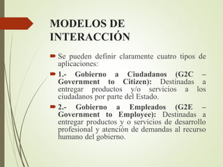MODELOS DE
INTERACCIÓN
 Se pueden definir claramente cuatro tipos de
aplicaciones:
 1.- Gobierno a Ciudadanos (G2C –
Government to Citizen): Destinadas a
entregar productos y/o servicios a los
ciudadanos por parte del Estado.
 2.- Gobierno a Empleados (G2E –
Government to Employee): Destinadas a
entregar productos y o servicios de desarrollo
profesional y atención de demandas al recurso
humano del gobierno.
 