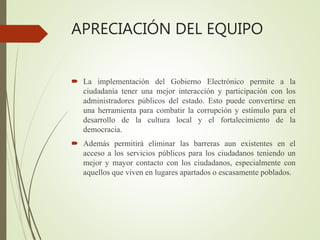 APRECIACIÓN DEL EQUIPO
 La implementación del Gobierno Electrónico permite a la
ciudadanía tener una mejor interacción y participación con los
administradores públicos del estado. Esto puede convertirse en
una herramienta para combatir la corrupción y estímulo para el
desarrollo de la cultura local y el fortalecimiento de la
democracia.
 Además permitirá eliminar las barreras aun existentes en el
acceso a los servicios públicos para los ciudadanos teniendo un
mejor y mayor contacto con los ciudadanos, especialmente con
aquellos que viven en lugares apartados o escasamente poblados.
 