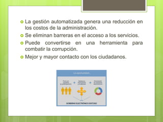  La gestión automatizada genera una reducción en
los costos de la administración.
 Se eliminan barreras en el acceso a los servicios.
 Puede convertirse en una herramienta para
combatir la corrupción.
 Mejor y mayor contacto con los ciudadanos.
 