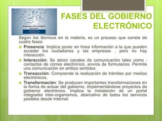 FASES DEL GOBIERNO
ELECTRÓNICO
Según los técnicos en la materia, es un proceso que consta de
cuatro fases:
 Presencia: Implica poner en línea información a la que pueden
acceder los ciudadanos y las empresas , pero no hay
interacción.
 Interacción: Se abren canales de comunicación tales como :
contactos de correo electrónico, envíos de formularios. Permite
una comunicación en ambos sentidos.
 Transacción: Comprende la realización de trámites por medios
electrónicos.
 Transformación: Se producen importantes transformaciones en
la forma de actuar del gobierno, implementándose proyectos de
gobierno electrónico. Implica la instalación de un portal
integrador inter-organismos, abarcativo de todos los servicios
posibles desde Internet.
 