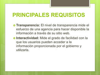 PRINCIPALES REQUISITOS
 Transparencia: El nivel de transparencia mide el
esfuerzo de una agencia para hacer disponible la
información a través de su sitio web.
 Interactividad: Mide el grado de facilidad con la
que los usuarios pueden acceder a la
información proporcionada por el gobierno y
utilizarla.
 