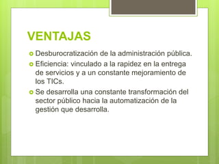 VENTAJAS
 Desburocratización de la administración pública.
 Eficiencia: vinculado a la rapidez en la entrega
de servicios y a un constante mejoramiento de
los TICs.
 Se desarrolla una constante transformación del
sector público hacia la automatización de la
gestión que desarrolla.
 