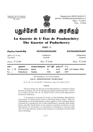 [171]
Registered with the Registrar
of Newspapers for India under
No. 10410
Registered No. SSP/PY/44/2015-17
WPP No. TN/PMG(CCR)/WPP-88/2015-17
Dated : 11-4-2017
Price : ` 25-00
  
La Gazette de L' État de Poudouchéry
The Gazette of Puducherry
PART - I
 EXTRAORDINAIRE EXTRAORDINARY
 Publiée par Published by
 Autorité Authority
  ` 25-00 Prix : ` 25-00 Price : ` 25-00
   2017 }  | 11 {
No. 39 Poudouchéry Mardi 11 Avril 2017 (11 Chaitra 1939)
No. Puducherry Tuesday 11th April 2017
GOVERNMENT OF PUDUCHERRY
LOCAL ADMINISTRATION SECRETARIAT
(G. O. Ms. No. 41/LAS/2017, Puducherry, dated 31st March 2017)
ORDER
The Government has directed all the Municipalities to undertake General
Revision of Property Tax for the quinquennial period commencing from 1-4-2017
to 31-3-2022 vide G.O. Ms. No. 38, dated 9-3-2017 of the Local Administration
Secretariat, Puducherry.
2. In pursuance of sub-rule (2) of rule 3 of the Puducherry Municipalities
(Assessment of Annual Rental Value of Buildings/Houses) Rules, 2000, the
Commissioners of all the Municipalities with the approval of the Authorized Officer
concerned have furnished the lists of Main Roads/Streets, Secondary Main Roads/
Streets and Other Roads/Streets in the respective territorial jurisdiction of each
Municipality, for the purpose of classification of buildings as required under
rule 3 (1) of the said rules, based on their locations, for assessment of annual rental
value of buildings.
 