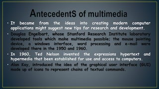 • It became from the ideas into creating modern computer
applications might suggest new tips for research and development.
• Douglas Engelbart, whose Stanford Research Institute laboratory
developed tools which make multimedia possible; the mouse pointing
device, a windows interface, word processing and e-mail were
developed there in the 1950 and 1960.
• In 1960, Ted Nelson invented the expressions hypertext and
hypermedia that been established for use and access to computers.
• Alan Kay, introduced the idea of the graphical user interface (GUI)
made up of icons to represent chains of textual commands.
 