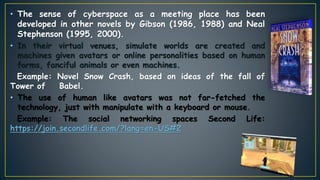 • The sense of cyberspace as a meeting place has been
developed in other novels by Gibson (1986, 1988) and Neal
Stephenson (1995, 2000).
• In their virtual venues, simulate worlds are created and
machines given avatars or online personalities based on human
forms, fanciful animals or even machines.
Example: Novel Snow Crash, based on ideas of the fall of
Tower of Babel.
• The use of human like avatars was not far-fetched the
technology, just with manipulate with a keyboard or mouse.
Example: The social networking spaces Second Life:
https://join.secondlife.com/?lang=en-US#2
 