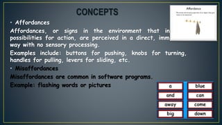 • Affordances
Affordances, or signs in the environment that indicate
possibilities for action, are perceived in a direct, immediate
way with no sensory processing.
Examples include: buttons for pushing, knobs for turning,
handles for pulling, levers for sliding, etc.
• Misaffordances
Misaffordances are common in software programs.
Example: flashing words or pictures
CONCEPTS
 