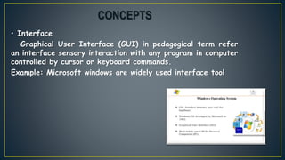 • Interface
Graphical User Interface (GUI) in pedagogical term refer
an interface sensory interaction with any program in computer
controlled by cursor or keyboard commands.
Example: Microsoft windows are widely used interface tool
CONCEPTS
 