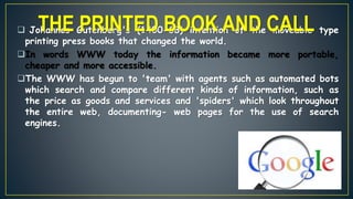  Johannes Gutenberg's (1400-68) invention of the moveable type
printing press books that changed the world.
In words WWW today the information became more portable,
cheaper and more accessible.
The WWW has begun to 'team' with agents such as automated bots
which search and compare different kinds of information, such as
the price as goods and services and 'spiders' which look throughout
the entire web, documenting- web pages for the use of search
engines.
THE PRINTED BOOK AND CALL
 
