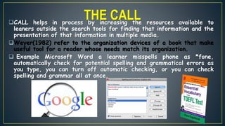 CALL helps in process by increasing the resources available to
leaners outside the search tools for finding that information and the
presentation of that information in multiple media.
Weyer(1982) refer to the organization devices of a book that make
useful tool for a reader whose needs match its organization.
 Example Microsoft Word a learner misspells phone as *fone,
automatically check for potential spelling and grammatical errors as
you type, you can turn off automatic checking, or you can check
spelling and grammar all at once.
THE CALL
 