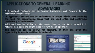 • A hypertext footnote can be traced backwards and forward to the
reference respectively.
• A hypertext section can be referenced in places within text reducing
the need for paraphrasing ideas that are used often and confirming
consistency of information.
• Additional can be visible at the same time as the text to which it
refers; in a book one might need to turn to an appendix.
• The functions can be useful for learners, if they are given the
opportunity to create multimedia materials.
APPLICATIONS TO GENERAL LEARNING
ADVANTAGES
 