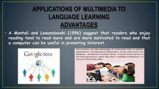 • A Montali and Lewandowski (1996) suggest that readers who enjoy
reading tend to read more and are more motivated to read and that
a computer can be useful in promoting ¡interest.
APPLICATIONS OF MULTIMEDIA TO
LANGUAGE LEARNING
ADVANTAGES
 
