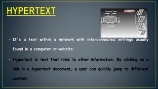 • It´s a text within a network with interconnected writings usually
found in a computer or website.
• Hypertext is text that links to other information. By clicking on a
link in a hypertext document, a user can quickly jump to different
content.
 