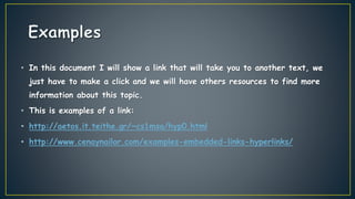 • In this document I will show a link that will take you to another text, we
just have to make a click and we will have others resources to find more
information about this topic.
• This is examples of a link:
• http://aetos.it.teithe.gr/~cs1msa/hyp0.html
• http://www.cenaynailor.com/examples-embedded-links-hyperlinks/
 