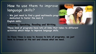 • We just need to find a good multimedia program that is
dedicated to foster the main 4
English skills:
Listening, Speaking, Reading and Writing.
These kind of programs have lots of links that takes to different
activities which helps to improve language skills.
In these times is easy to Access to lots of programs, we just
have to browse or the net and choose what we need.
 