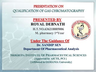 PRESENTATION ON
QUALIFICATION OF GAS CHROMATOGRAPHY
PRESENTED BY
ROYAL DEBNATH
H.T.NO.636218885006
M. pharmacy 1stYear
Under The Guidance Of
Dr. SANDIP SEN
Department Of Pharmaceutical Analysis
SRIKRUPA INSTITUTE OF PHARMACEUTICAL SCIENCES
{Approved by AICTE, PCI }
{Affiliated to OSMANIA University}
 