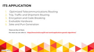 ITS APPLICATION
1. Optimized Telecommunications Routing
2. Trip, Traffic and Shipment Routing
3. Encryption and Code Breaking
4. Evolvable Hardware
5. Joke and Pun Generation
These are few of them.
For more we can refer to : https://www.brainz.org/15-real-world-applications-genetic-algorithms/
24@Harsh_Sinha
 