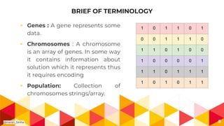 BRIEF OF TERMINOLOGY
◂ Genes : A gene represents some
data.
◂ Chromosomes : A chromosome
is an array of genes. In some way
it contains information about
solution which it represents thus
it requires encoding
◂ Population: Collection of
chromosomes strings/array.
8
1 0 1 1 0 1
0 0 1 1 1 0
1 1 0 1 0 0
1 0 0 0 0 1
1 1 0 1 1 1
1 0 1 0 1 1
@Harsh_Sinha
 