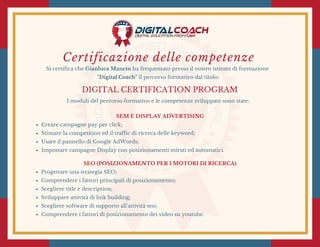 Certificazione delle competenze
Si certifica che Gianluca Mancin ha frequentato presso il nostro istituto di formazione
"Digital Coach" il percorso formativo dal titolo:
DIGITAL CERTIFICATION PROGRAM
I moduli del percorso formativo e le competenze sviluppate sono state:
SEM E DISPLAY ADVERTISING
Creare campagne pay per click;
Stimare la competition ed il traffic di ricerca delle keyword;
Usare il pannello di Google AdWords;
Impostare campagne Display con posizionamenti mirati ed automatici.
SEO (POSIZIONAMENTO PER I MOTORI DI RICERCA)
Progettare una strategia SEO;
Comprendere i fattori principali di posizionamento;
Scegliere title e description;
Sviluppare attività di link building;
Scegliere software di supporto all'attività seo;
Comprendere i fattori di posizionamento dei video su youtube.
 