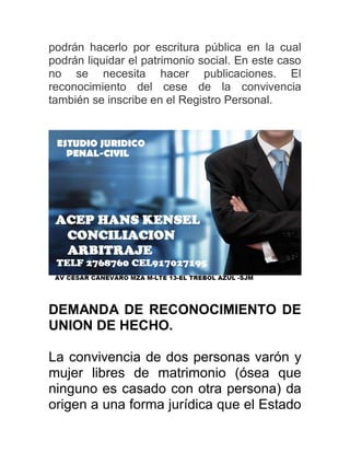 podrán hacerlo por escritura pública en la cual
podrán liquidar el patrimonio social. En este caso
no se necesita hacer publicaciones. El
reconocimiento del cese de la convivencia
también se inscribe en el Registro Personal.
DEMANDA DE RECONOCIMIENTO DE
UNION DE HECHO.
La convivencia de dos personas varón y
mujer libres de matrimonio (ósea que
ninguno es casado con otra persona) da
origen a una forma jurídica que el Estado
 