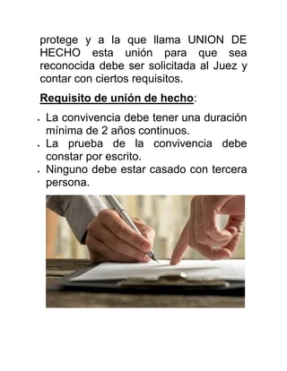 protege y a la que llama UNION DE
HECHO esta unión para que sea
reconocida debe ser solicitada al Juez y
contar con ciertos requisitos.
Requisito de unión de hecho:
 La convivencia debe tener una duración
mínima de 2 años continuos.
 La prueba de la convivencia debe
constar por escrito.
 Ninguno debe estar casado con tercera
persona.
 