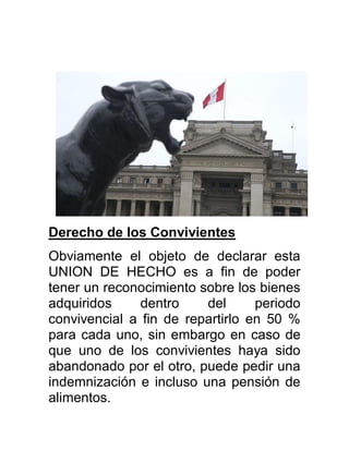 Derecho de los Convivientes
Obviamente el objeto de declarar esta
UNION DE HECHO es a fin de poder
tener un reconocimiento sobre los bienes
adquiridos dentro del periodo
convivencial a fin de repartirlo en 50 %
para cada uno, sin embargo en caso de
que uno de los convivientes haya sido
abandonado por el otro, puede pedir una
indemnización e incluso una pensión de
alimentos.
 