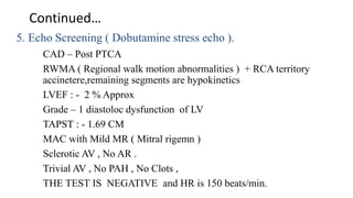 Continued…
5. Echo Screening ( Dobutamine stress echo ).
CAD – Post PTCA
RWMA ( Regional walk motion abnormalities ) + RCA territory
accinetere,remaining segments are hypokinetics
LVEF : - 2 % Approx
Grade – 1 diastoloc dysfunction of LV
TAPST : - 1.69 CM
MAC with Mild MR ( Mitral rigemn )
Sclerotic AV , No AR .
Trivial AV , No PAH , No Clots ,
THE TEST IS NEGATIVE and HR is 150 beats/min.
 
